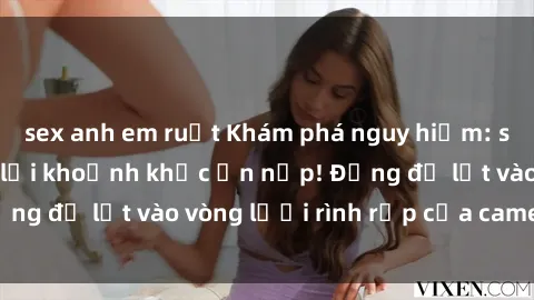 sex anh em ruột Khám phá nguy hiểm: sex camera ẩn ghi lại khoảnh khắc ẩn nấp! Đừng để lọt vào vòng lưới rình rập của camera ẩn!