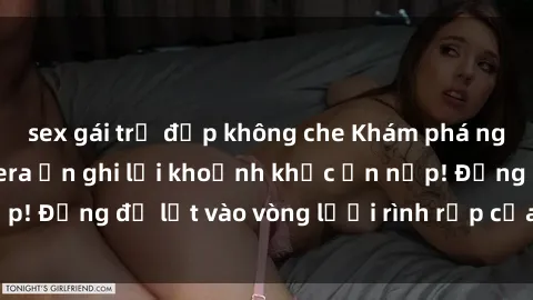 sex gái trẻ đẹp không che Khám phá nguy hiểm: sex camera ẩn ghi lại khoảnh khắc ẩn nấp! Đừng để lọt vào vòng lưới rình rập của camera ẩn!