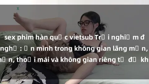 sex phim hàn quốc vietsub Trải nghiệm độc đáo tại sex nhà nghỉ: ẩn mình trong không gian lãng mạn, thoải mái và không gian riêng tư để khuấy động tình ái.