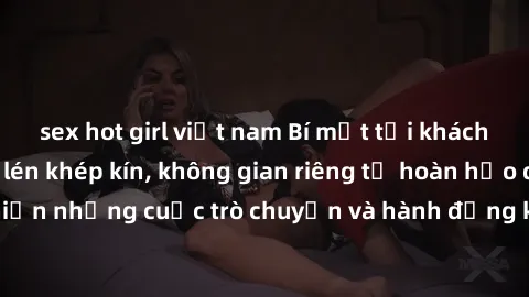 sex hot girl việt nam Bí mật tại khách sạn: Phòng quay lén khép kín, không gian riêng tư hoàn hảo để thực hiện những cuộc trò chuyện và hành động không bị người khác phát hiện.