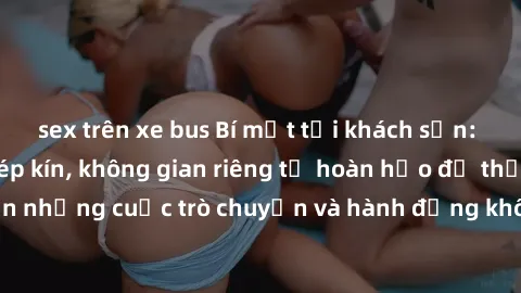 sex trên xe bus Bí mật tại khách sạn: Phòng quay lén khép kín, không gian riêng tư hoàn hảo để thực hiện những cuộc trò chuyện và hành động không bị người khác phát hiện.