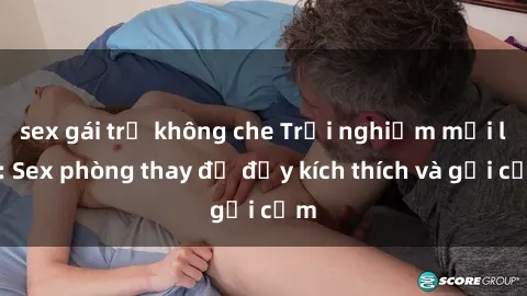 sex gái trẻ không che Trải nghiệm mới lạ: Sex phòng thay đồ đầy kích thích và gợi cảm