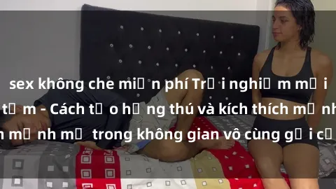 sex không che miễn phí Trải nghiệm mới lạ với sex phòng tắm - Cách tạo hứng thú và kích thích mạnh mẽ trong không gian vô cùng gợi cảm và lãng mạn