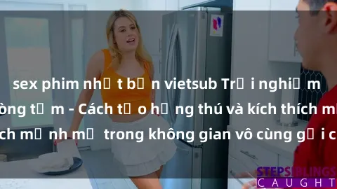sex phim nhật bản vietsub Trải nghiệm mới lạ với sex phòng tắm - Cách tạo hứng thú và kích thích mạnh mẽ trong không gian vô cùng gợi cảm và lãng mạn