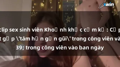 clip sex sinh viên Khoảnh khắc cấm kỵ: Cặp đôi bị bắt gặp 'tâm hồn gần gũi' trong công viên vào ban ngày
