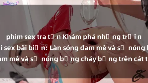 phim sex tra tấn Khám phá những trải nghiệm độc đáo tại sex bãi biển: Làn sóng đam mê và sự nóng bỏng cháy bỏng trên cát trắng