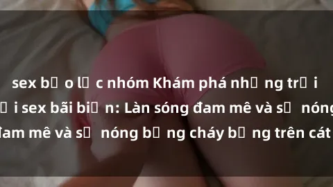 sex bạo lực nhóm Khám phá những trải nghiệm độc đáo tại sex bãi biển: Làn sóng đam mê và sự nóng bỏng cháy bỏng trên cát trắng