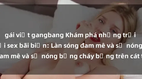gái việt gangbang Khám phá những trải nghiệm độc đáo tại sex bãi biển: Làn sóng đam mê và sự nóng bỏng cháy bỏng trên cát trắng