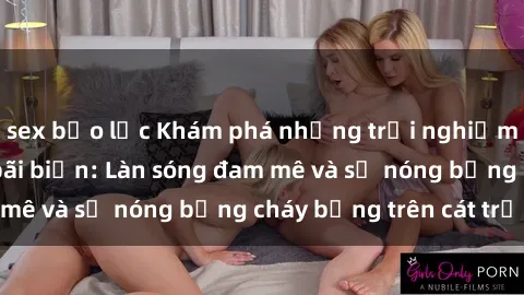 sex bạo lực Khám phá những trải nghiệm độc đáo tại sex bãi biển: Làn sóng đam mê và sự nóng bỏng cháy bỏng trên cát trắng