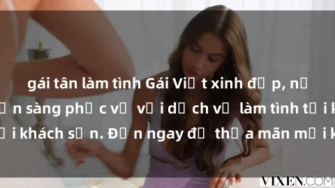 gái tân làm tình Gái Việt xinh đẹp, nồng nàn tình cảm, sẵn sàng phục vụ với dịch vụ làm tình tại khách sạn. Đến ngay để thỏa mãn mọi khao khát của bạn!