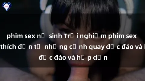 phim sex nữ sinh Trải nghiệm phim sex : Sự kích thích đến từ những cảnh quay độc đáo và hấp dẫn