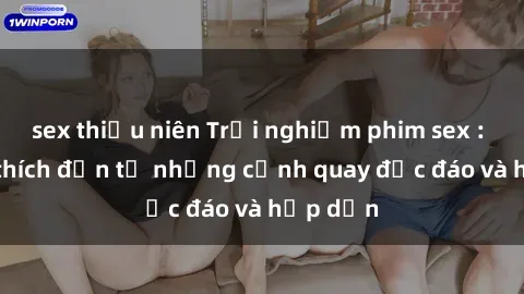 sex thiếu niên Trải nghiệm phim sex : Sự kích thích đến từ những cảnh quay độc đáo và hấp dẫn