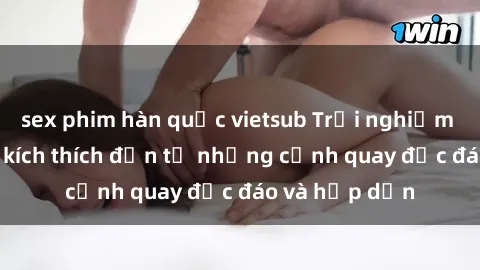 sex phim hàn quốc vietsub Trải nghiệm phim sex : Sự kích thích đến từ những cảnh quay độc đáo và hấp dẫn