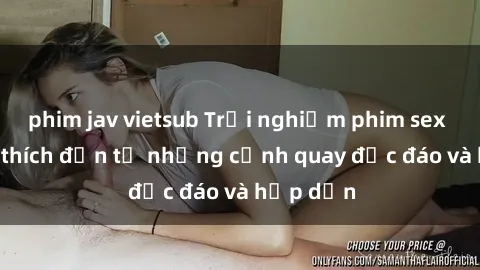 phim jav vietsub Trải nghiệm phim sex : Sự kích thích đến từ những cảnh quay độc đáo và hấp dẫn
