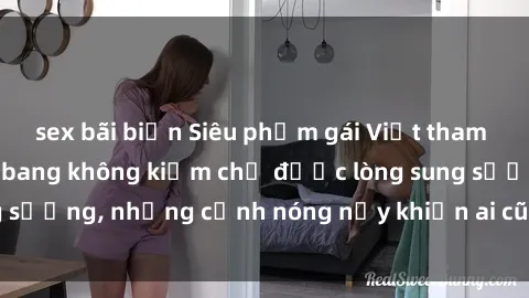 sex bãi biển Siêu phẩm gái Việt tham gia trong buổi gangbang không kiềm chế được lòng sung sướng, những cảnh nóng nảy khiến ai cũng phải mãn nhãn
