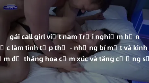 gái call girl việt nam Trải nghiệm hứng khởi cùng với việc làm tình tập thể - những bí mật và kinh nghiệm để thăng hoa cảm xúc và tăng cường sự gắn kết trong mối quan hệ