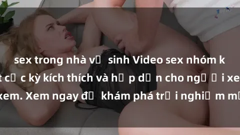 sex trong nhà vệ sinh Video sex nhóm không che mới nhất cực kỳ kích thích và hấp dẫn cho người xem. Xem ngay để khám phá trải nghiệm mới lạ và đầy bất ngờ!
