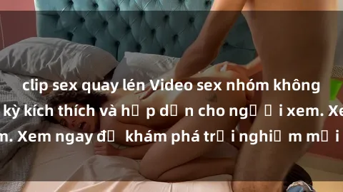 clip sex quay lén Video sex nhóm không che mới nhất cực kỳ kích thích và hấp dẫn cho người xem. Xem ngay để khám phá trải nghiệm mới lạ và đầy bất ngờ!