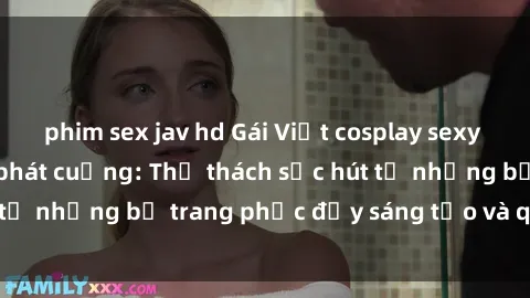 phim sex jav hd Gái Việt cosplay sexy khiến fan hâm mộ phát cuồng: Thử thách sức hút từ những bộ trang phục đầy sáng tạo và quyến rũ!