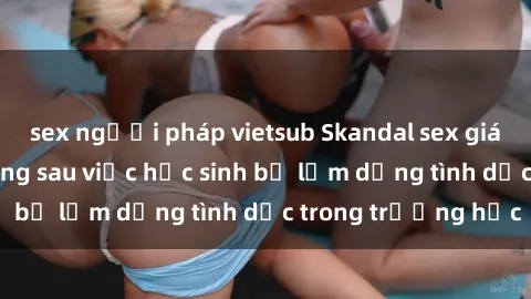sex người pháp vietsub Skandal sex giáo viên: Sự thật đằng sau việc học sinh bị lạm dụng tình dục trong trường học