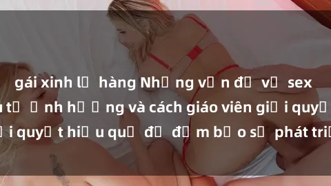 gái xinh lộ hàng Những vấn đề về sex học sinh: Các yếu tố ảnh hưởng và cách giáo viên giải quyết hiệu quả để đảm bảo sự phát triển toàn diện.