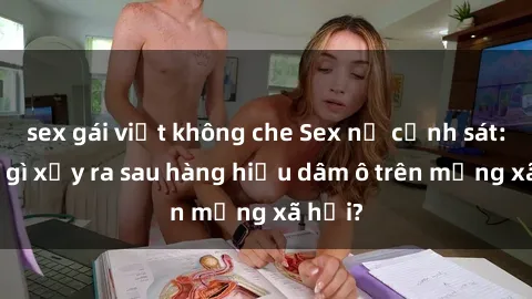 sex gái việt không che Sex nữ cảnh sát: Điều gì xảy ra sau hàng hiệu dâm ô trên mạng xã hội?
