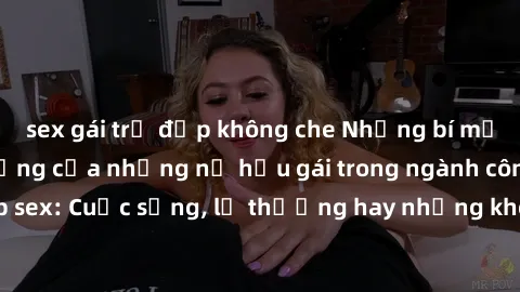 sex gái trẻ đẹp không che Những bí mật đằng sau cuộc sống của những nữ hầu gái trong ngành công nghiệp sex: Cuộc sống, lẽ thường hay những khó khăn mà họ phải đối mặt.
