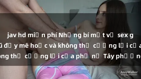 jav hd miễn phí Những bí mật về sex gái Tây: Sự quyến rũ đầy mê hoặc và không thể cưỡng lại của phụ nữ Tây phương