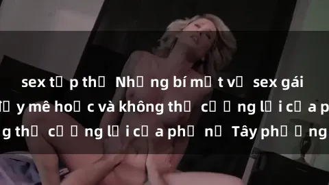 sex tập thể Những bí mật về sex gái Tây: Sự quyến rũ đầy mê hoặc và không thể cưỡng lại của phụ nữ Tây phương