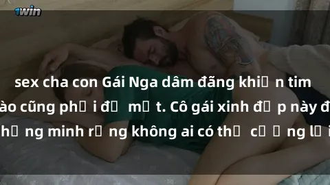 sex cha con Gái Nga dâm đãng khiến tim bất cứ chàng trai nào cũng phải đỏ mặt. Cô gái xinh đẹp này đã chứng minh rằng không ai có thể cưỡng lại khi cô làm tình đắm say.