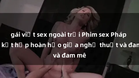 gái việt sex ngoài trời Phim sex Pháp - Sự kết hợp hoàn hảo giữa nghệ thuật và đam mê