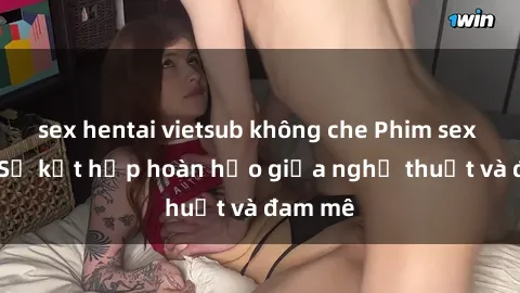 sex hentai vietsub không che Phim sex Pháp - Sự kết hợp hoàn hảo giữa nghệ thuật và đam mê