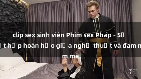 clip sex sinh viên Phim sex Pháp - Sự kết hợp hoàn hảo giữa nghệ thuật và đam mê