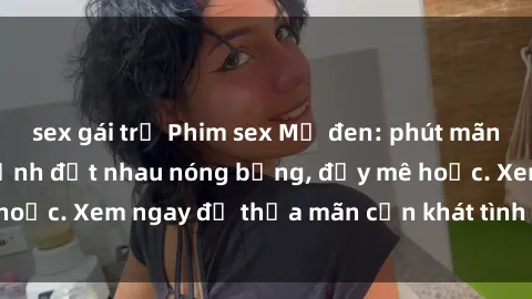sex gái trẻ Phim sex Mỹ đen: phút mãnh liệt với những cảnh địt nhau nóng bỏng, đầy mê hoặc. Xem ngay để thỏa mãn cơn khát tình dục của bạn!