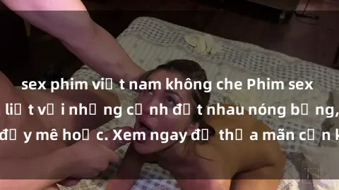 sex phim việt nam không che Phim sex Mỹ đen: phút mãnh liệt với những cảnh địt nhau nóng bỏng, đầy mê hoặc. Xem ngay để thỏa mãn cơn khát tình dục của bạn!