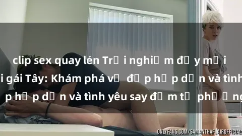 clip sex quay lén Trải nghiệm đầy mới lạ khi quan hệ với gái Tây: Khám phá vẻ đẹp hấp dẫn và tình yêu say đắm từ phương Tây
