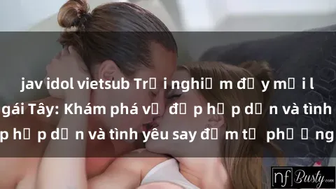 jav idol vietsub Trải nghiệm đầy mới lạ khi quan hệ với gái Tây: Khám phá vẻ đẹp hấp dẫn và tình yêu say đắm từ phương Tây