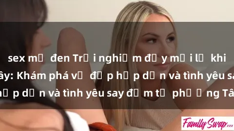 sex mỹ đen Trải nghiệm đầy mới lạ khi quan hệ với gái Tây: Khám phá vẻ đẹp hấp dẫn và tình yêu say đắm từ phương Tây