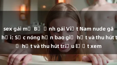 sex gái mỹ Bộ ảnh gái Việt Nam nude gây sốt mạng xã hội: Sắc nóng hơn bao giờ hết và thu hút triệu lượt xem