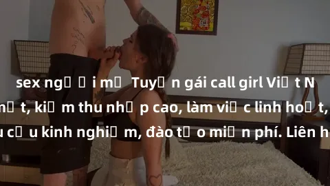 sex người mỹ Tuyển gái call girl Việt Nam gợi cảm, đẹp mắt, kiếm thu nhập cao, làm việc linh hoạt, không yêu cầu kinh nghiệm, đào tạo miễn phí. Liên hệ ngay để biết thêm chi tiết!