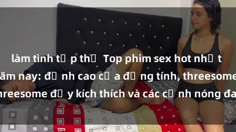 làm tình tập thể Top phim sex hot nhất không thể bỏ lỡ năm nay: đỉnh cao của đồng tính, threesome đầy kích thích và các cảnh nóng đang gây sốt!