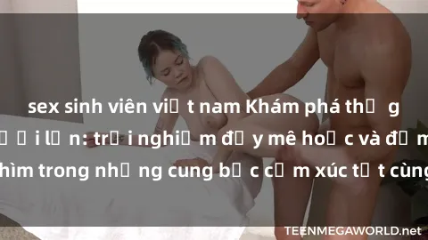 sex sinh viên việt nam Khám phá thế giới mới với sex người lớn: trải nghiệm đầy mê hoặc và đắm chìm trong những cung bậc cảm xúc tột cùng, hứng khởi và cuốn hút.