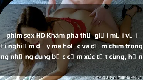 phim sex HD Khám phá thế giới mới với sex người lớn: trải nghiệm đầy mê hoặc và đắm chìm trong những cung bậc cảm xúc tột cùng, hứng khởi và cuốn hút.