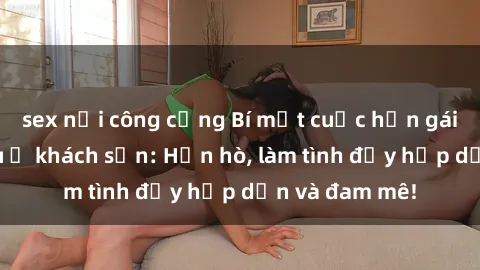 sex nơi công cộng Bí mật cuộc hẹn gái Việt lần đầu ở khách sạn: Hẹn hò, làm tình đầy hấp dẫn và đam mê!
