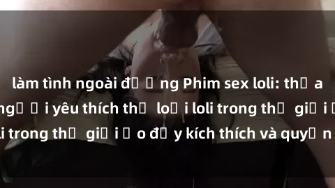 làm tình ngoài đường Phim sex loli: thỏa mãn đam mê của người yêu thích thể loại loli trong thế giới ảo đầy kích thích và quyến rũ.