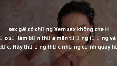 sex gái có chồng Xem sex không che HD miễn phí đảm bảo sẽ làm bạn thỏa mãn tưởng tượng và nhu cầu tình dục. Hãy thưởng thức những cảnh quay hấp dẫn và mãnh liệt ngay bây giờ!