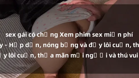 sex gái có chồng Xem phim sex miễn phí online ngay tại đây – Hấp dẫn, nóng bỏng và đầy lôi cuốn, thỏa mãn mọi người và thú vui của bạn!