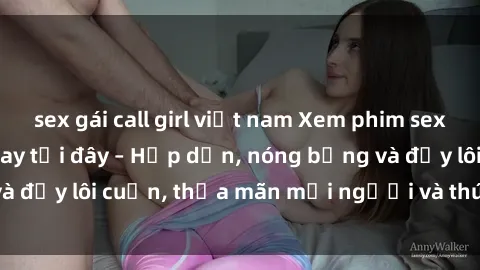 sex gái call girl việt nam Xem phim sex miễn phí online ngay tại đây – Hấp dẫn, nóng bỏng và đầy lôi cuốn, thỏa mãn mọi người và thú vui của bạn!