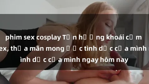 phim sex cosplay Tận hưởng khoái cảm với gái xinh sex, thỏa mãn mong ước tình dục của mình ngay hôm nay