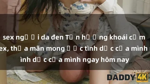 sex người da đen Tận hưởng khoái cảm với gái xinh sex, thỏa mãn mong ước tình dục của mình ngay hôm nay